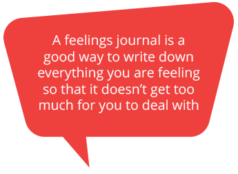 A feelings journal is a good way to wtite down everything you are feeling so that it doesn’t get too much for you to deal with